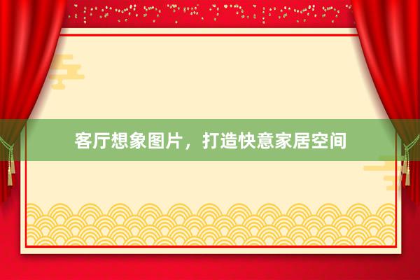 客厅想象图片,打造快意家居空间